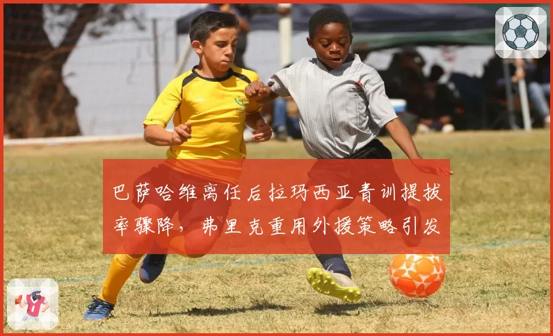 巴萨哈维离任后拉玛西亚青训提拔率骤降，弗里克重用外援策略引发争议