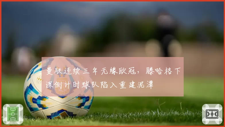 曼联连续三年无缘欧冠，滕哈格下课倒计时球队陷入重建泥潭