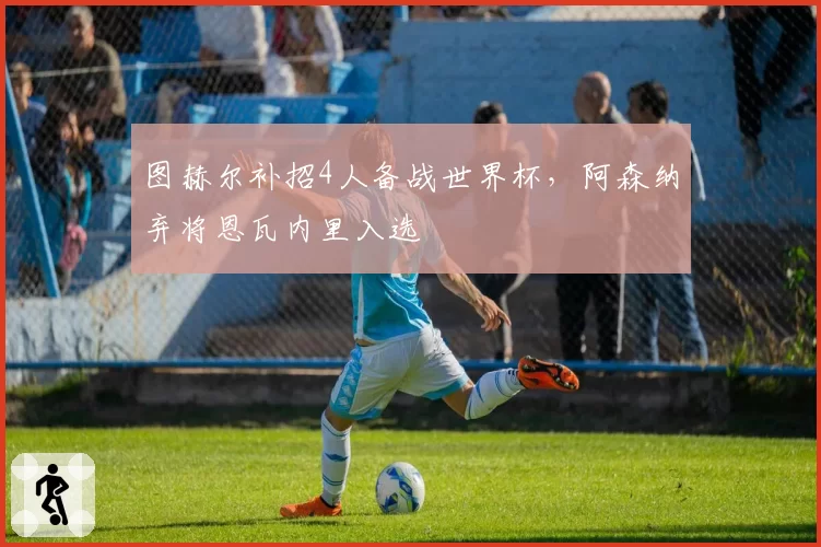 图赫尔补招4人备战世界杯，阿森纳弃将恩瓦内里入选