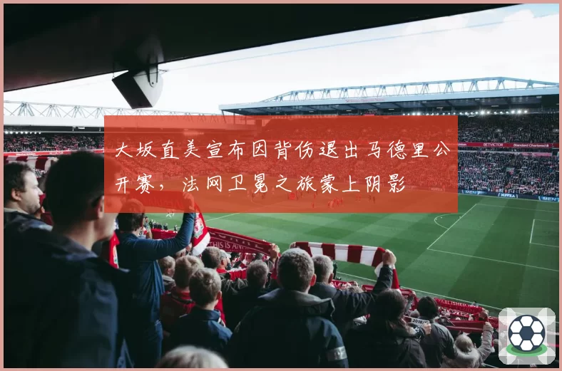 大坂直美宣布因背伤退出马德里公开赛,法网卫冕之旅蒙上阴影