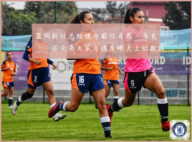 篮网新任总经理与前任肖恩·马克斯在交易决策与选秀眼光上的数据对比