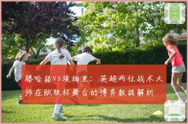 滕哈赫vs埃梅里：英超两位战术大师在欧联杯舞台的博弈数据解析