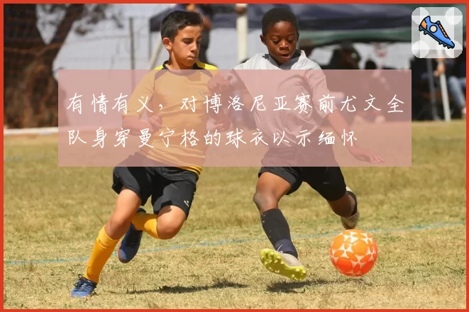 有情有义,对博洛尼亚赛前尤文全队身穿曼宁格的球衣以示缅怀