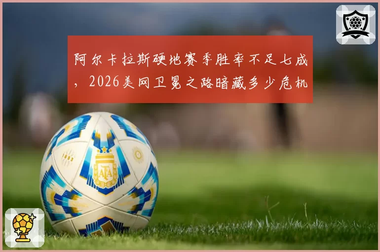 阿尔卡拉斯硬地赛季胜率不足七成，2026美网卫冕之路暗藏多少危机？