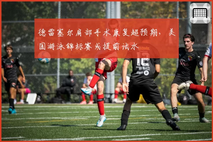 德雷塞尔肩部手术康复超预期,美国游泳锦标赛或提前试水