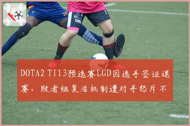 DOTA2 TI13预选赛LGD因选手签证退赛,败者组复活机制遭对手怒斥不公