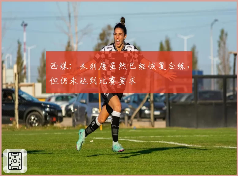 西媒：米利唐虽然已经恢复合练，但仍未达到比赛要求
