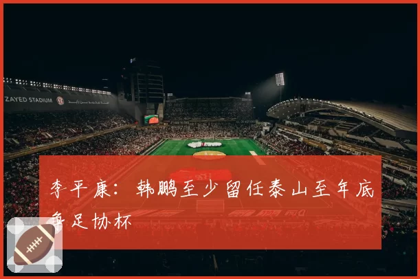 李平康:韩鹏至少留任泰山至年底争足协杯