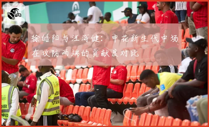 徐皓阳与汪海健：申花新生代中场在攻防两端的贡献度对比