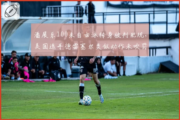潘展乐100米自由泳转身被判犯规,美国选手德雷塞尔类似动作未吹罚引双重标准质疑