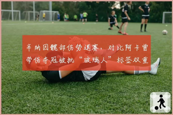 辛纳因髋部伤势退赛,对比阿卡曾带伤夺冠被批“玻璃人”标签双重标准