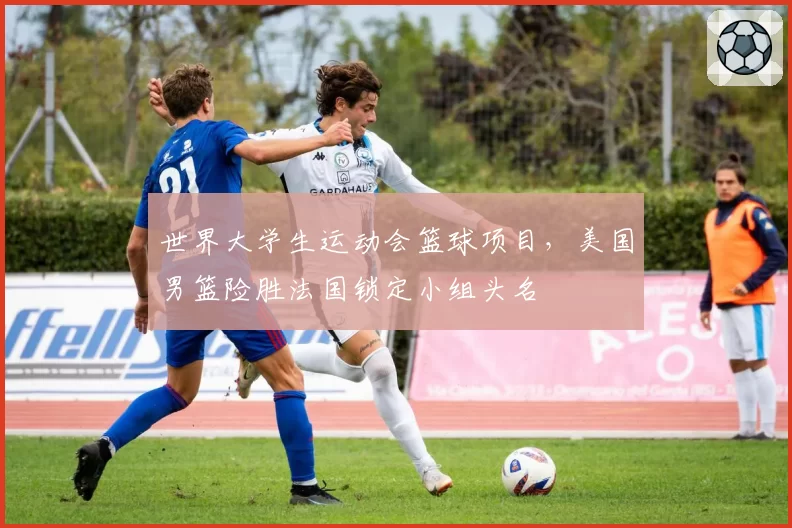 世界大学生运动会篮球项目，美国男篮险胜法国锁定小组头名