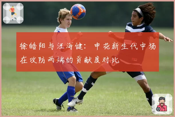 徐皓阳与汪海健:申花新生代中场在攻防两端的贡献度对比
