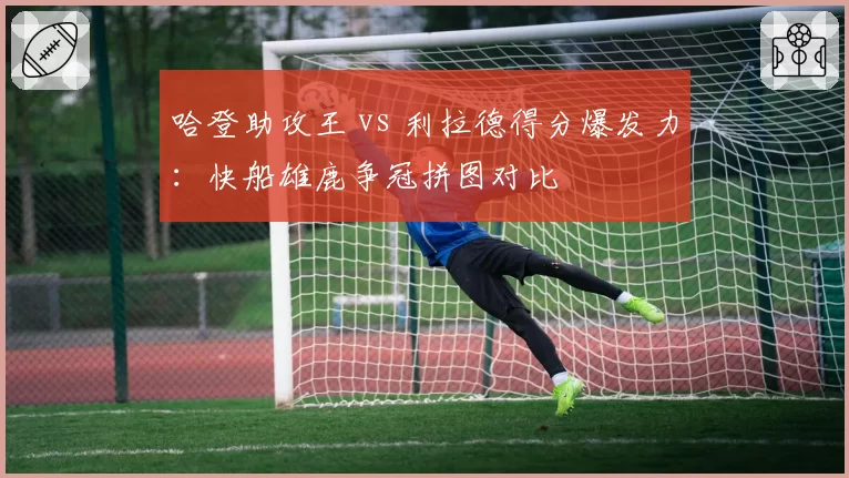 哈登助攻王 vs 利拉德得分爆发力：快船雄鹿争冠拼图对比