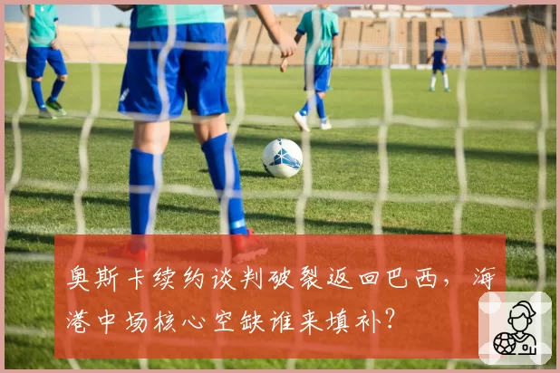 奥斯卡续约谈判破裂返回巴西,海港中场核心空缺谁来填补?