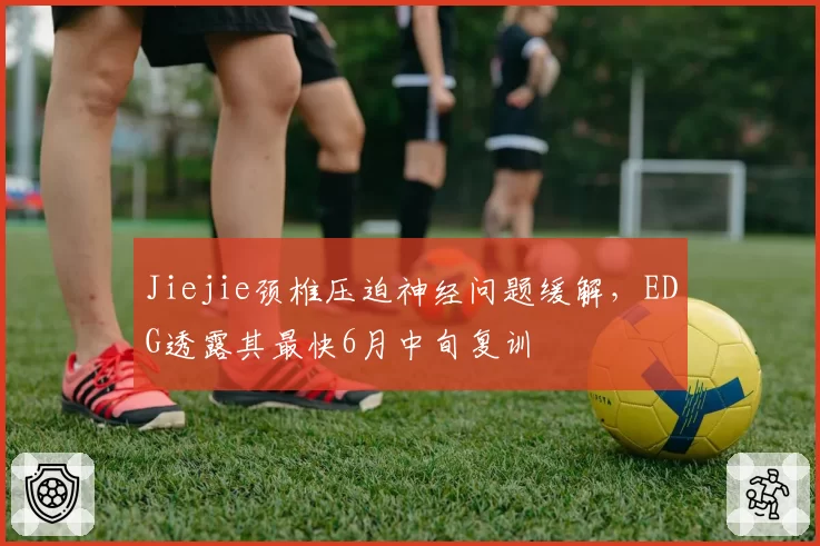 Jiejie颈椎压迫神经问题缓解，EDG透露其最快6月中旬复训