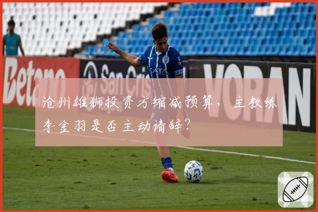 沧州雄狮投资方缩减预算,主教练李金羽是否主动请辞?