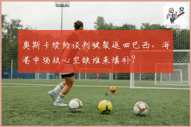 奥斯卡续约谈判破裂返回巴西,海港中场核心空缺谁来填补?