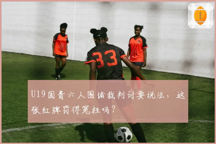 U19国青六人围堵裁判讨要说法，这张红牌罚得冤枉吗？