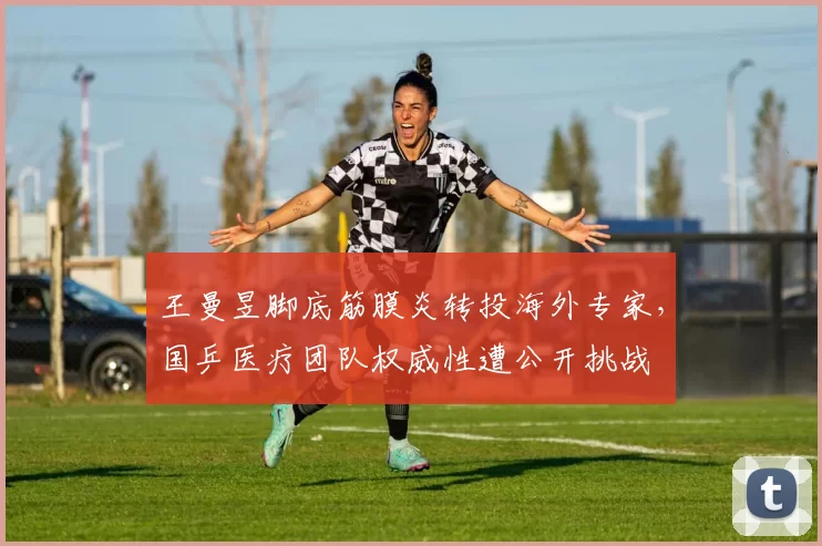王曼昱脚底筋膜炎转投海外专家,国乒医疗团队权威性遭公开挑战