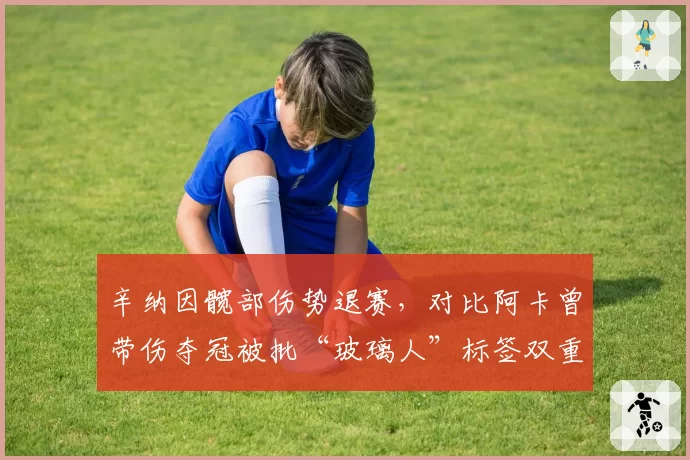 辛纳因髋部伤势退赛,对比阿卡曾带伤夺冠被批“玻璃人”标签双重标准