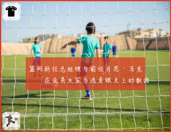 篮网新任总经理与前任肖恩·马克斯在交易决策与选秀眼光上的数据对比