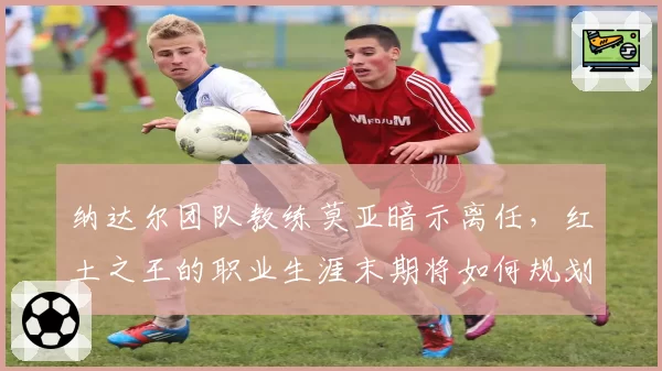 纳达尔团队教练莫亚暗示离任，红土之王的职业生涯末期将如何规划？