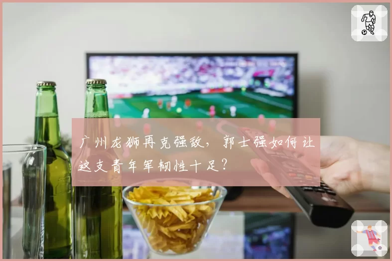 广州龙狮再克强敌，郭士强如何让这支青年军韧性十足？