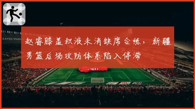 赵睿膝盖积液未消缺席合练,新疆男篮后场攻防体系陷入停滞
