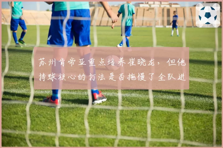 苏州肯帝亚重点培养崔晓龙，但他持球核心的打法是否拖慢了全队进攻节奏？