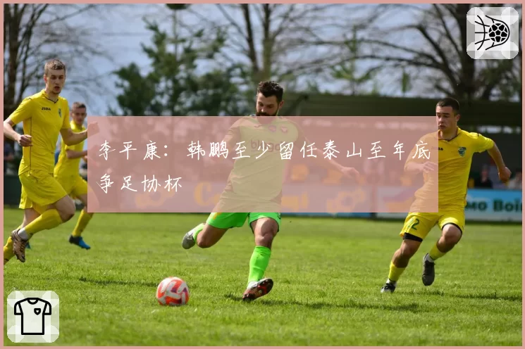 李平康:韩鹏至少留任泰山至年底争足协杯