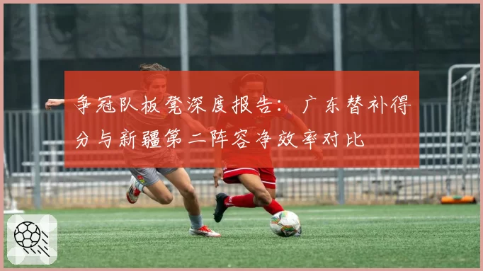 争冠队板凳深度报告：广东替补得分与新疆第二阵容净效率对比