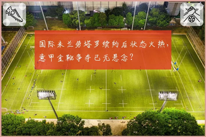国际米兰劳塔罗续约后状态火热,意甲金靴争夺已无悬念?