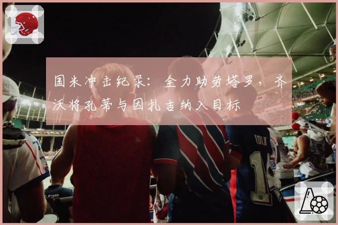 国米冲击纪录：全力助劳塔罗，齐沃将孔蒂与因扎吉纳入目标