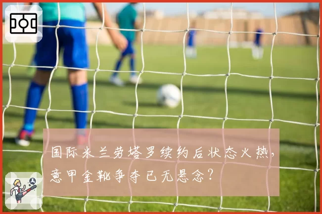 国际米兰劳塔罗续约后状态火热,意甲金靴争夺已无悬念?