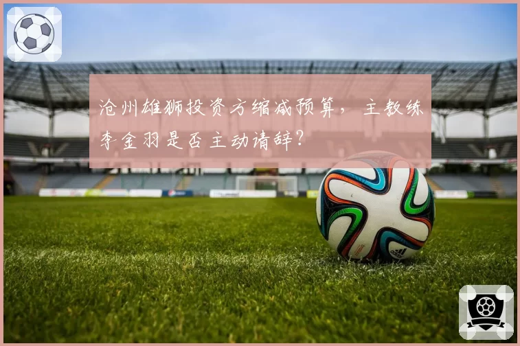 沧州雄狮投资方缩减预算,主教练李金羽是否主动请辞?