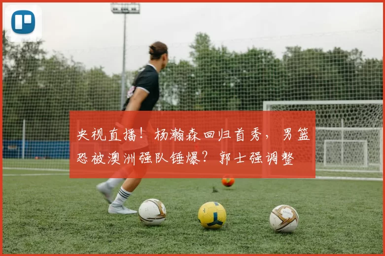 央视直播！杨瀚森回归首秀，男篮恐被澳洲强队锤爆？郭士强调整