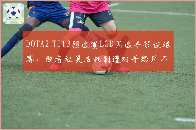 DOTA2 TI13预选赛LGD因选手签证退赛,败者组复活机制遭对手怒斥不公