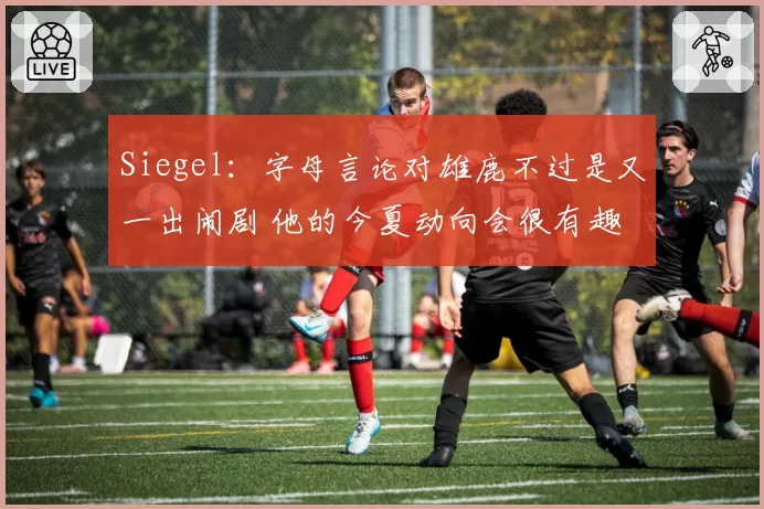 Siegel：字母言论对雄鹿不过是又一出闹剧 他的今夏动向会很有趣