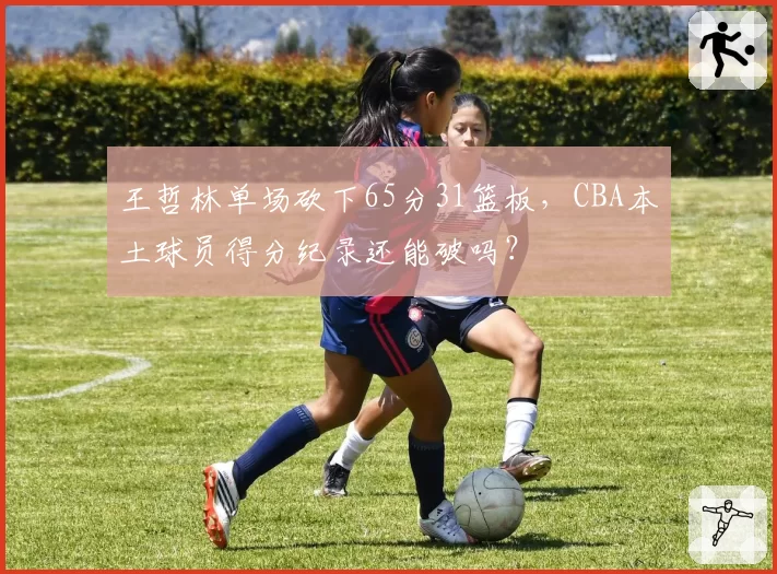 王哲林单场砍下65分31篮板,CBA本土球员得分纪录还能破吗?