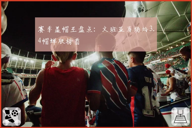 赛季盖帽王盘点：文班亚马场均3.4帽蝉联榜首