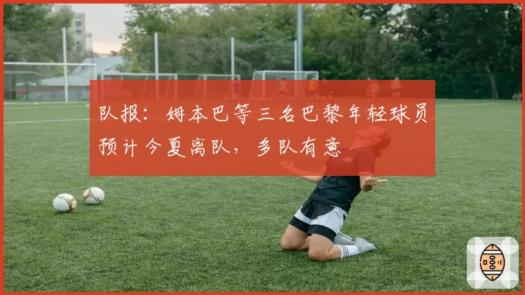 队报:姆本巴等三名巴黎年轻球员预计今夏离队,多队有意