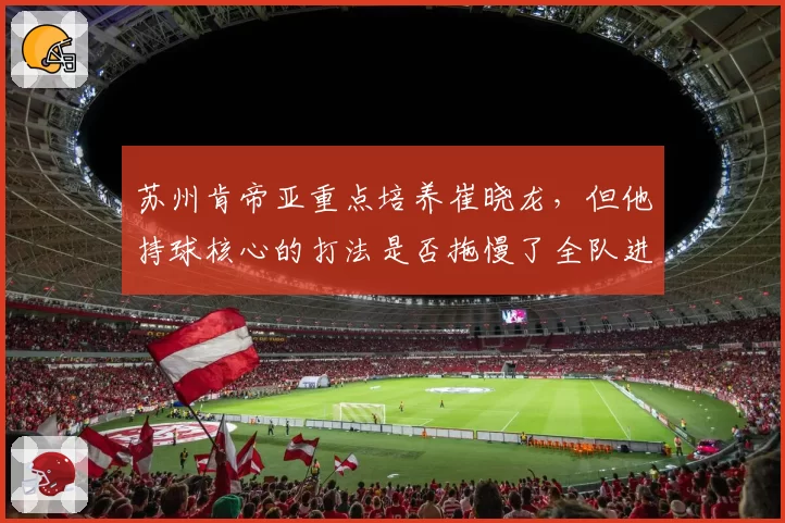 苏州肯帝亚重点培养崔晓龙，但他持球核心的打法是否拖慢了全队进攻节奏？