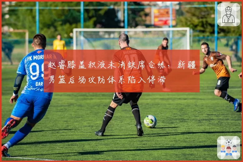 赵睿膝盖积液未消缺席合练,新疆男篮后场攻防体系陷入停滞