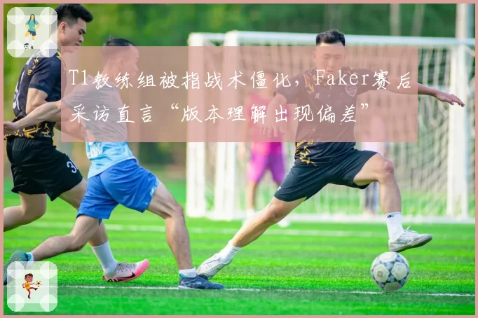 T1教练组被指战术僵化,Faker赛后采访直言“版本理解出现偏差”