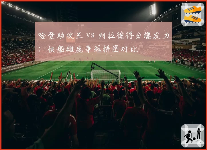 哈登助攻王 vs 利拉德得分爆发力：快船雄鹿争冠拼图对比