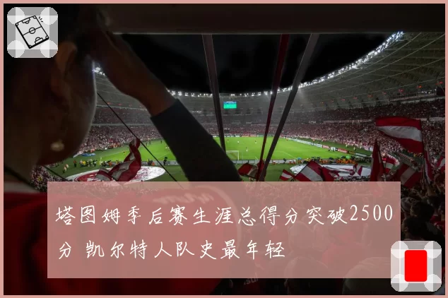 塔图姆季后赛生涯总得分突破2500分 凯尔特人队史最年轻