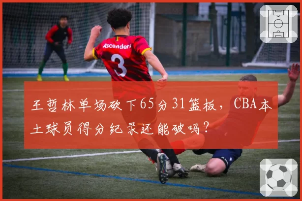 王哲林单场砍下65分31篮板,CBA本土球员得分纪录还能破吗?