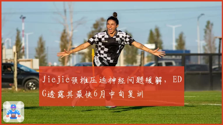 Jiejie颈椎压迫神经问题缓解，EDG透露其最快6月中旬复训