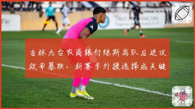吉林九台农商银行琼斯离队后进攻效率暴跌，新赛季外援选择成关键悬念